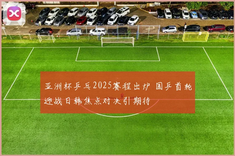 亚洲杯乒乓2025赛程出炉 国乒首轮迎战日韩焦点对决引期待