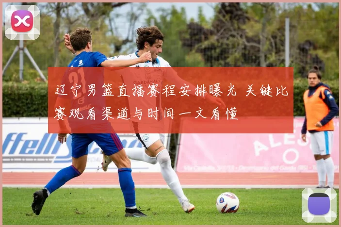 辽宁男篮直播赛程安排曝光 关键比赛观看渠道与时间一文看懂