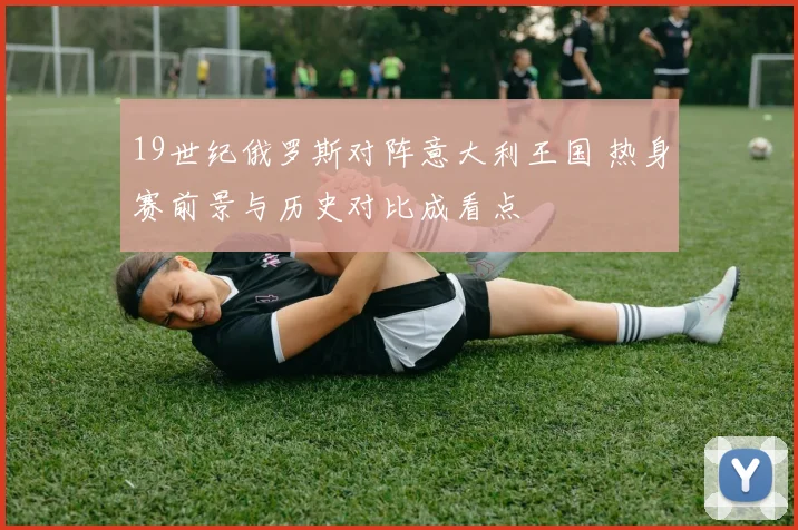 19世纪俄罗斯对阵意大利王国 热身赛前景与历史对比成看点