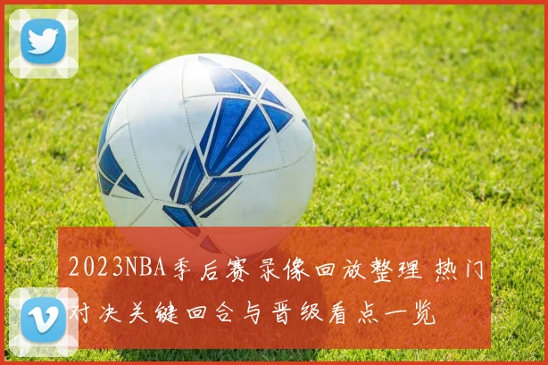 2023NBA季后赛录像回放整理 热门对决关键回合与晋级看点一览