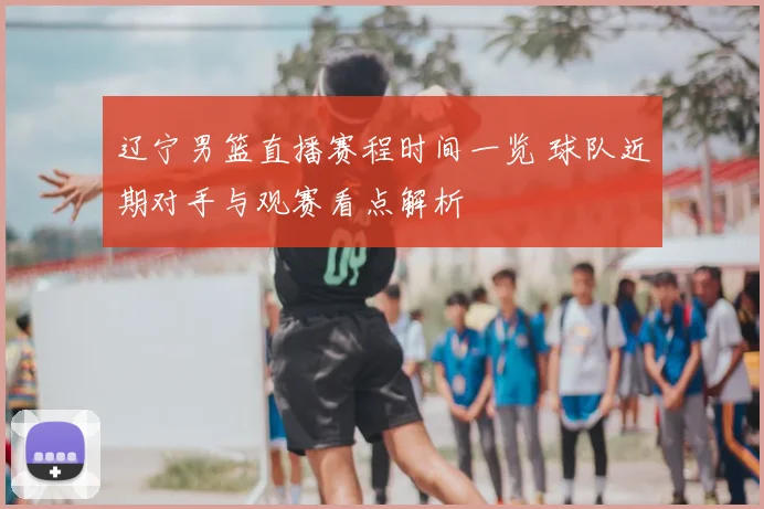 辽宁男篮直播赛程时间一览 球队近期对手与观赛看点解析