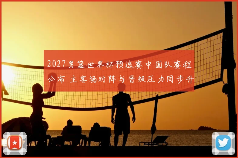 2027男篮世界杯预选赛中国队赛程公布 主客场对阵与晋级压力同步升温