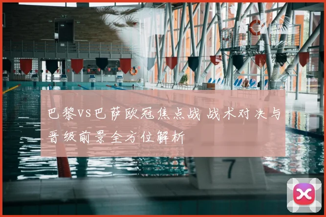 巴黎vs巴萨欧冠焦点战 战术对决与晋级前景全方位解析