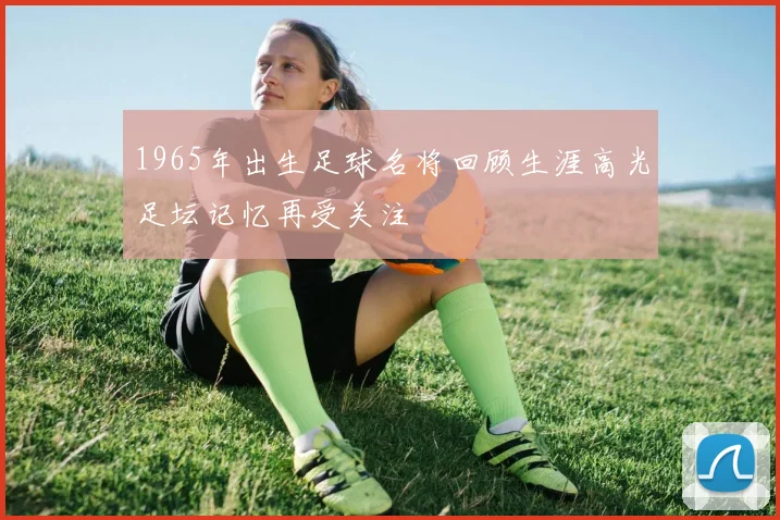 1965年出生足球名将回顾生涯高光足坛记忆再受关注