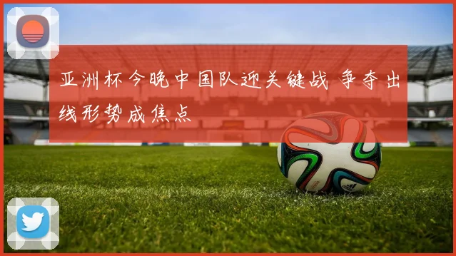亚洲杯今晚中国队迎关键战 争夺出线形势成焦点