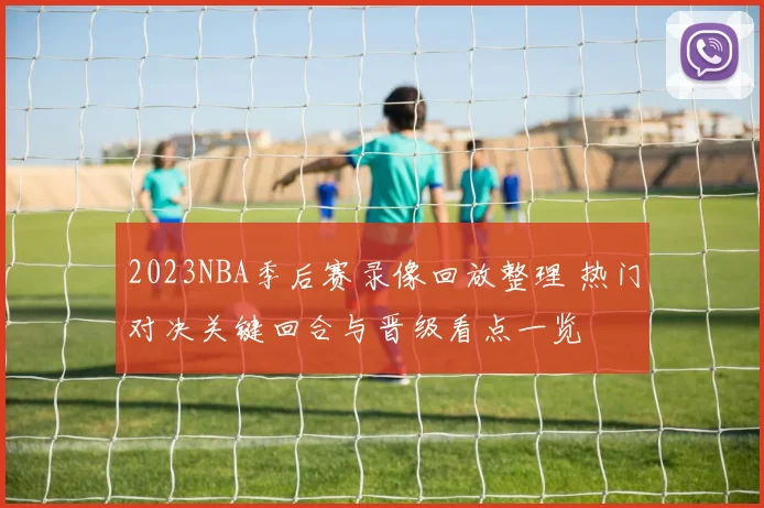 2023NBA季后赛录像回放整理 热门对决关键回合与晋级看点一览