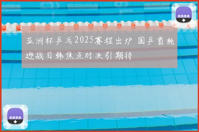 亚洲杯乒乓2025赛程出炉 国乒首轮迎战日韩焦点对决引期待