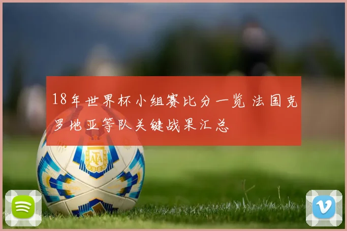 18年世界杯小组赛比分一览 法国克罗地亚等队关键战果汇总