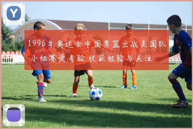 1996年奥运会中国男篮出战美国队 小组赛受考验 收获经验与关注