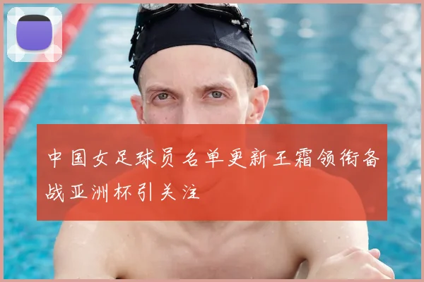 中国女足球员名单更新王霜领衔备战亚洲杯引关注