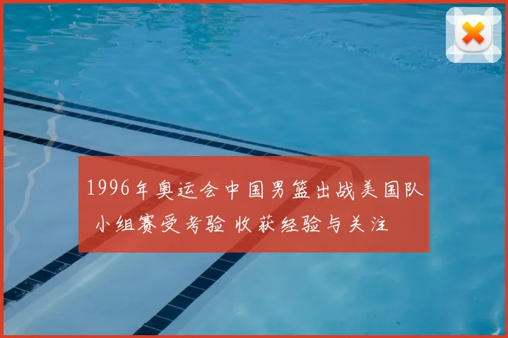 1996年奥运会中国男篮出战美国队 小组赛受考验 收获经验与关注