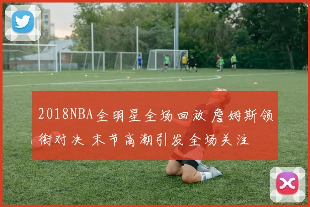 2018NBA全明星全场回放 詹姆斯领衔对决 末节高潮引发全场关注