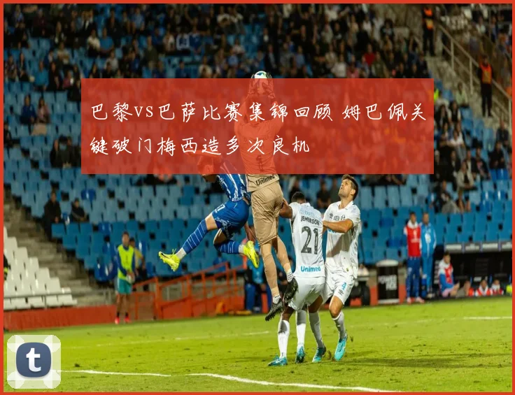 巴黎vs巴萨比赛集锦回顾 姆巴佩关键破门梅西造多次良机