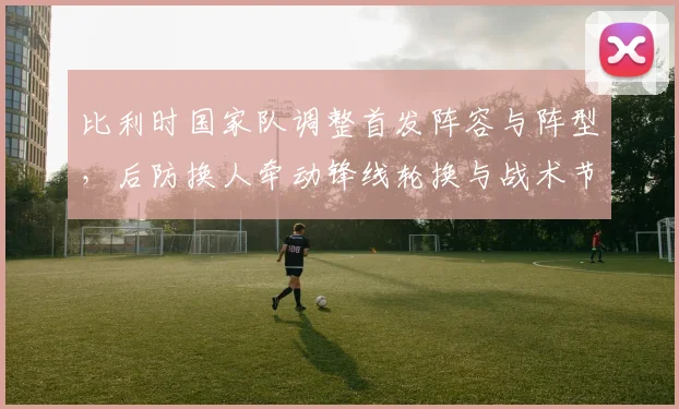 比利时国家队调整首发阵容与阵型，后防换人牵动锋线轮换与战术节奏