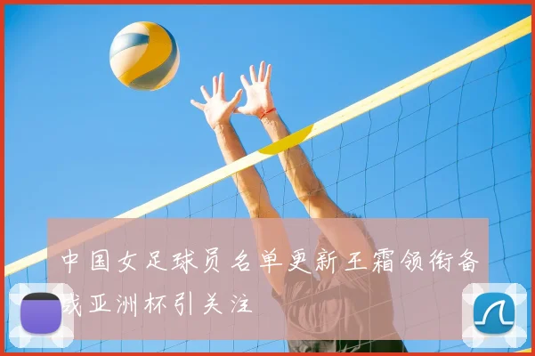 中国女足球员名单更新王霜领衔备战亚洲杯引关注