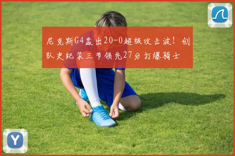尼克斯G4轰出20-0超级攻击波!创队史纪录三节领先27分打爆骑士