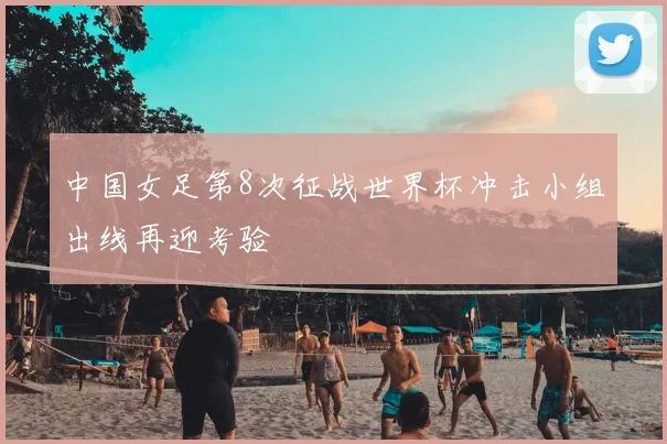 中国女足第8次征战世界杯冲击小组出线再迎考验