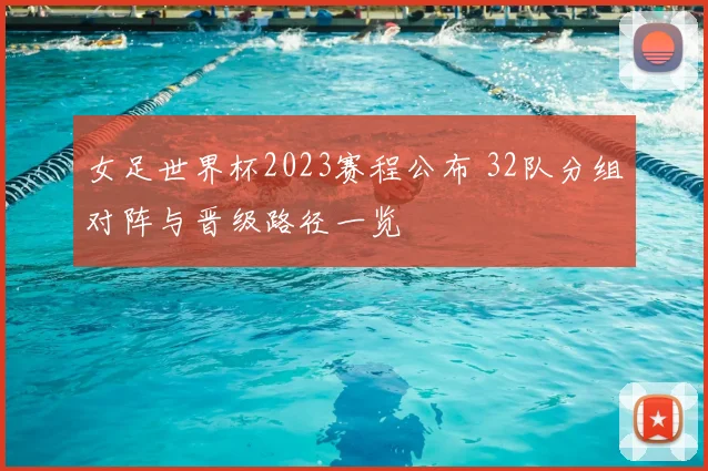 女足世界杯2023赛程公布 32队分组对阵与晋级路径一览