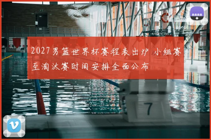 2027男篮世界杯赛程表出炉 小组赛至淘汰赛时间安排全面公布