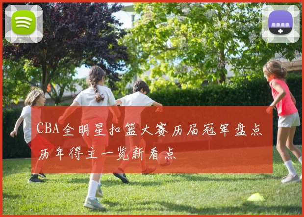 CBA全明星扣篮大赛历届冠军盘点 历年得主一览新看点