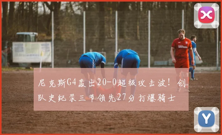 尼克斯G4轰出20-0超级攻击波！创队史纪录三节领先27分打爆骑士