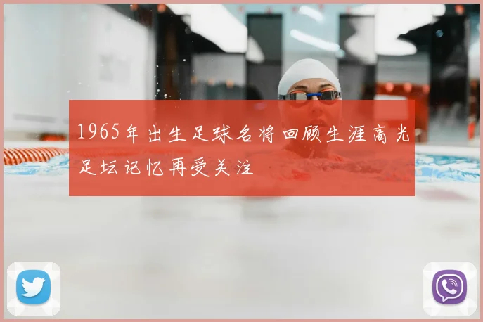 1965年出生足球名将回顾生涯高光足坛记忆再受关注