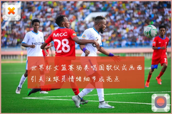 世界杯女篮赛场奏唱国歌仪式画面引关注球员情绪细节成亮点