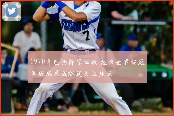 1970年巴西阵容回顾 经典世界杯冠军班底再成球迷关注焦点