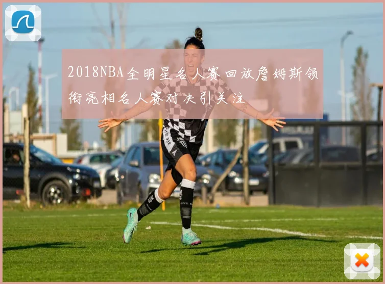 2018NBA全明星名人赛回放詹姆斯领衔亮相名人赛对决引关注