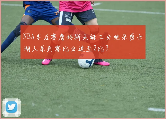 NBA季后赛詹姆斯关键三分绝杀勇士湖人系列赛比分追至2比3